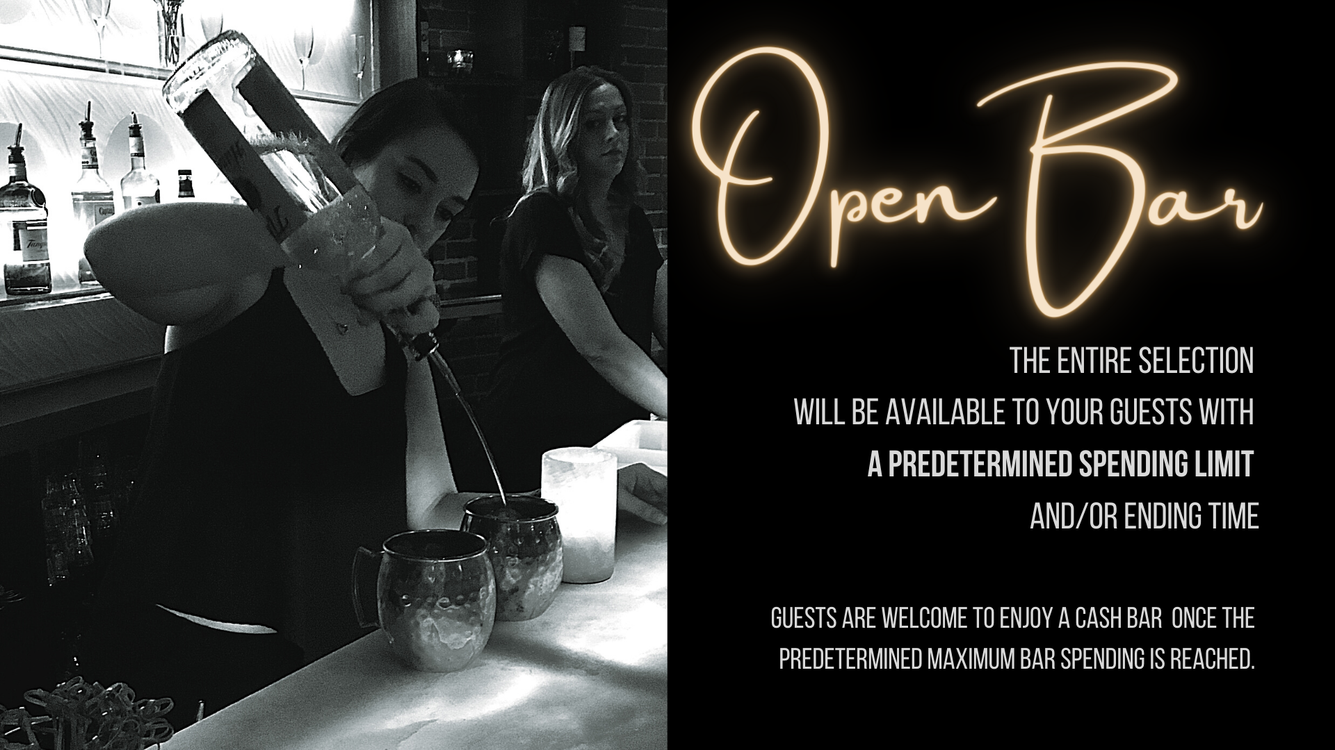 Open Bar: the entire selection 
                                will be available to your guests with a predetermined spending limit and/or ending time. Guests are welcome to enjoy a cash bar  once the predetermined maximum bar spending is reached. 
